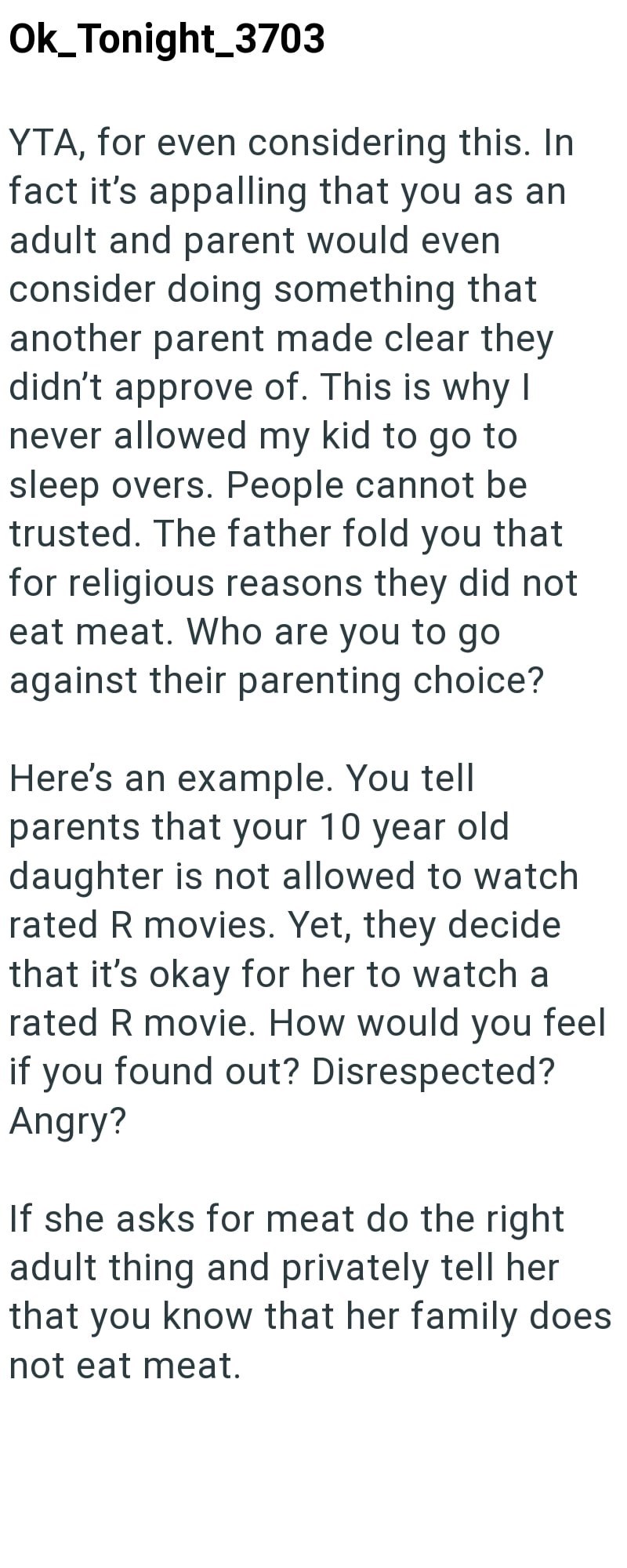Ok_Tonight_3703 YTA, for even considering this. In fact it's appalling that you as an adult and parent would even consider doing something that another parent made clear they didn't approve of. This is why I never allowed my kid to go to sleep overs. People cannot be trusted. The father fold you that for religious reasons they did not eat meat. Who are you to go against their parenting choice? Here's an example. You tell parents that your 10 year old daughter is not allowed to watch rated R movi