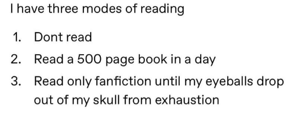 I have three modes of reading 1. Dont read 2. Read a 500 page book in a day 3. Read only fanfiction until my eyeballs drop out of my skull from exhaustion