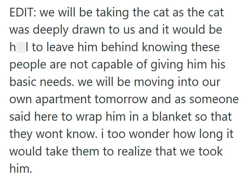 EDIT: we will be taking the cat as the cat was deeply drawn to us and it would be h I to leave him behind knowing these people are not capable of giving him his basic needs. we will be moving into our own apartment tomorrow and as someone said here to wrap him in a blanket so that they wont know. i too wonder how long it would take them to realize that we took him.