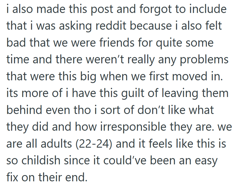 i also made this post and forgot to include that i was asking reddit because i also felt bad that we were friends for quite some time and there weren't really any problems that were this big when we first moved in. its more of i have this guilt of leaving them behind even tho i sort of don't like what they did and how irresponsible they are. we are all adults (22-24) and it feels like this is so childish since it could've been an easy fix on their end.