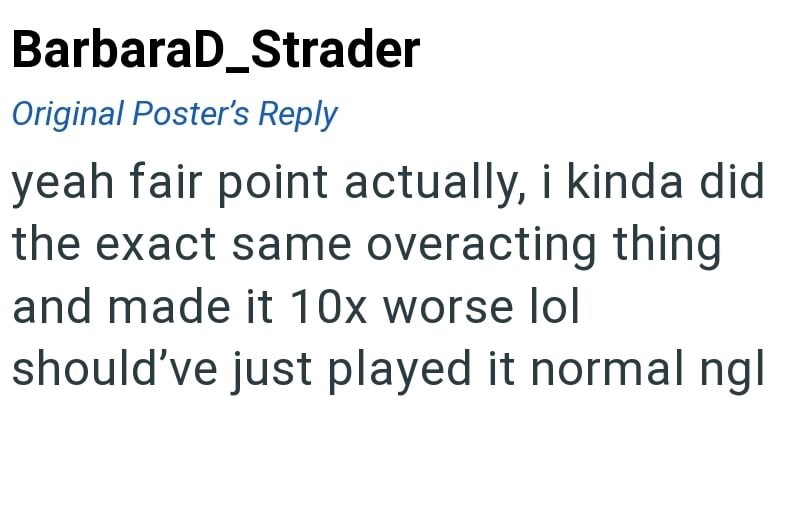 BarbaraD_Strader Original Poster's Reply yeah fair point actually, i kinda did the exact same overacting thing and made it 10x worse lol should've just played it normal ngl