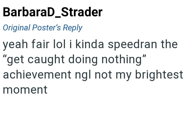 BarbaraD_Strader Original Poster's Reply yeah fair lol i kinda speedran the "get caught doing nothing" achievement ngl not my brightest moment
