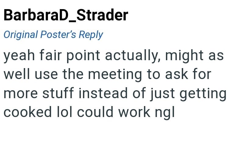 BarbaraD_Strader Original Poster's Reply yeah fair point actually, might as well use the meeting to ask for more stuff instead of just getting cooked lol could work ngl