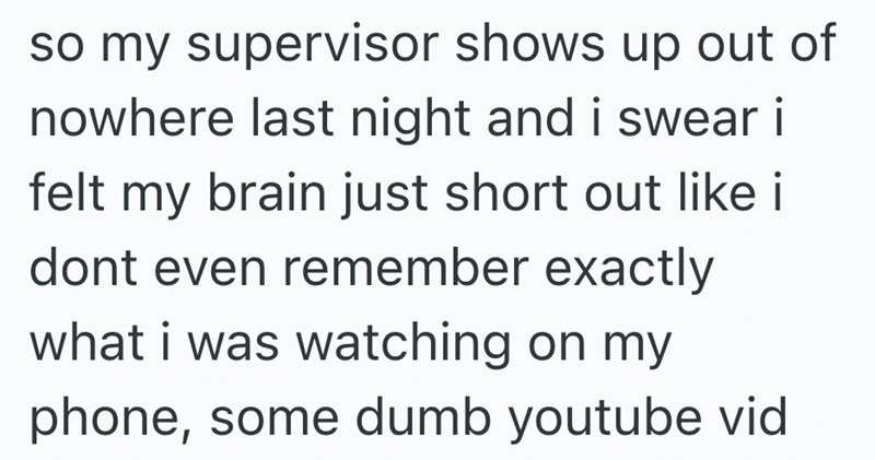 so my supervisor shows up out of nowhere last night and i swear i felt my brain just short out like i dont even remember exactly what i was watching on my phone, some dumb youtube vid