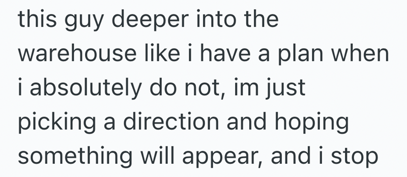 this guy deeper into the warehouse like i have a plan when i absolutely do not, im just picking a direction and hoping something will appear, and i stop