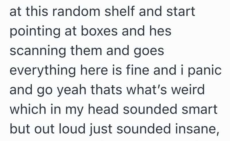 at this random shelf and start pointing at boxes and hes scanning them and goes everything here is fine and i panic and go yeah thats what's weird which in my head sounded smart but out loud just sounded insane,