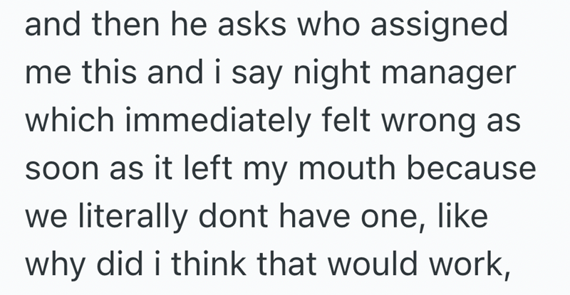 and then he asks who assigned me this and i say night manager which immediately felt wrong as soon as it left my mouth because we literally dont have one, like why did i think that would work,
