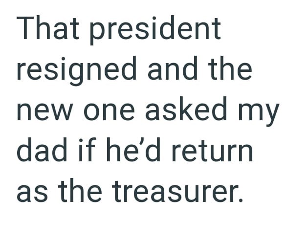 That president resigned and the new one asked my dad if he'd return as the treasurer.