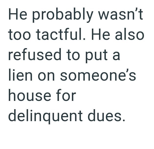 He probably wasn't too tactful. He also refused to put a lien on someone's house for delinquent dues.