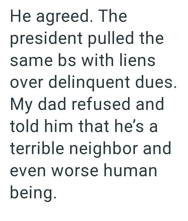 He agreed. The president pulled the same bs with liens over delinquent dues. My dad refused and told him that he's a terrible neighbor and even worse human being.