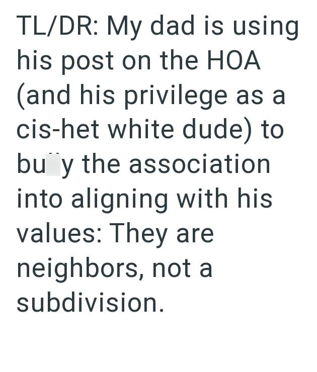 TL/DR: My dad is using his post on the HOA (and his privilege as a cis-het white dude) to buy the association into aligning with his values: They are neighbors, not a subdivision.