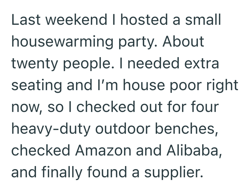 Last weekend I hosted a small housewarming party. About twenty people. I needed extra seating and I'm house poor right now, so I checked out for four heavy-duty outdoor benches, checked Amazon and Alibaba, and finally found a supplier.