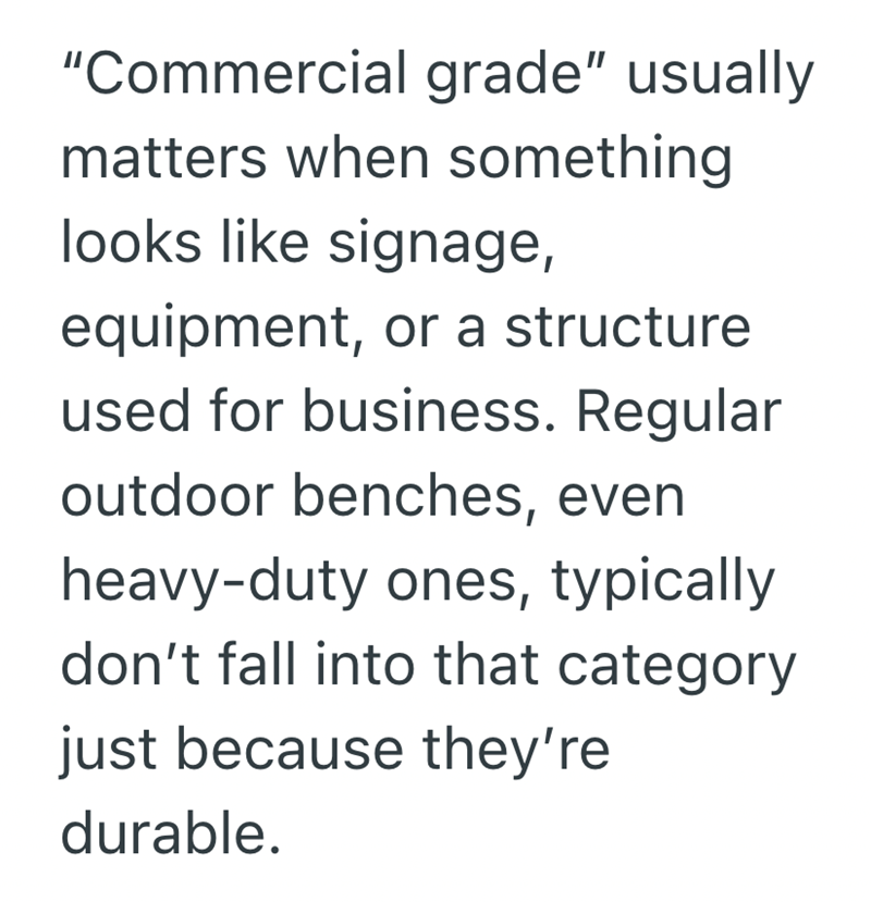 "Commercial grade" usually matters when something looks like signage, equipment, or a structure used for business. Regular outdoor benches, even heavy-duty ones, typically don't fall into that category just because they're durable.