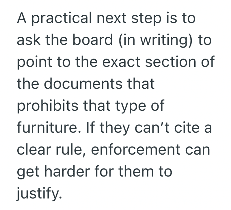 A practical next step is to ask the board (in writing) to point to the exact section of the documents that prohibits that type of furniture. If they can't cite a clear rule, enforcement can get harder for them to justify.