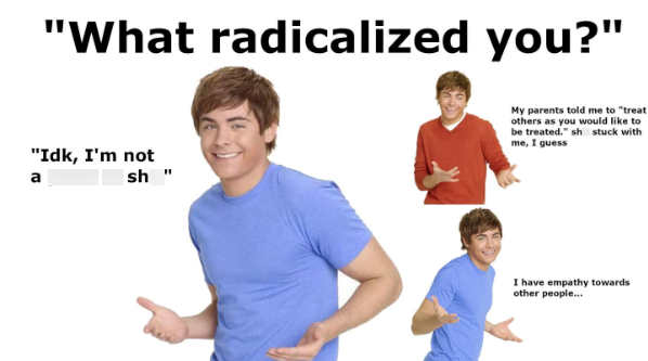 "What radicalized you?" "Idk, I'm not a sh" My parents told me to "treat others as you would like to be treated." sh stuck with me, I guess I have empathy towards other people...