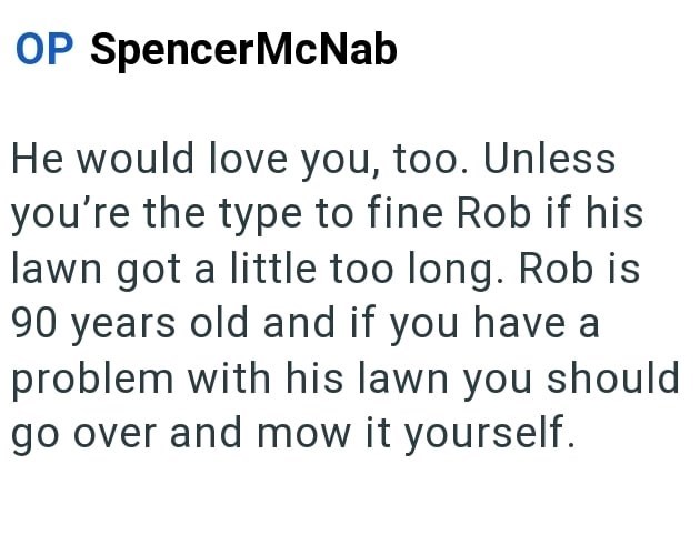 OP SpencerMcNab He would love you, too. Unless you're the type to fine Rob if his lawn got a little too long. Rob is 90 years old and if you have at problem with his lawn you should go over and mow it yourself.