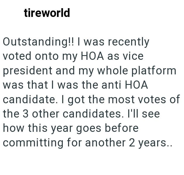tireworld Outstanding!! I was recently voted onto my HOA as vice president and my whole platform was that I was the anti HOA candidate. I got the most votes of the 3 other candidates. I'll see how this year goes before committing for another 2 years..