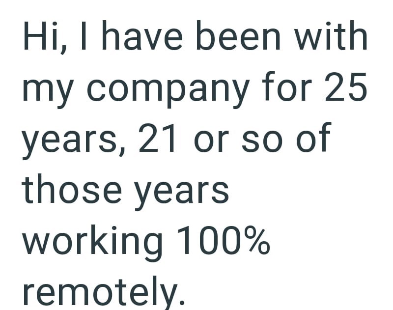 Hi, I have been with my company for 25 years, 21 or so of those years working 100% remotely.