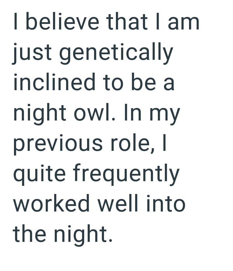 I believe that I am just genetically inclined to be a night owl. In my previous role, I quite frequently worked well into the night.