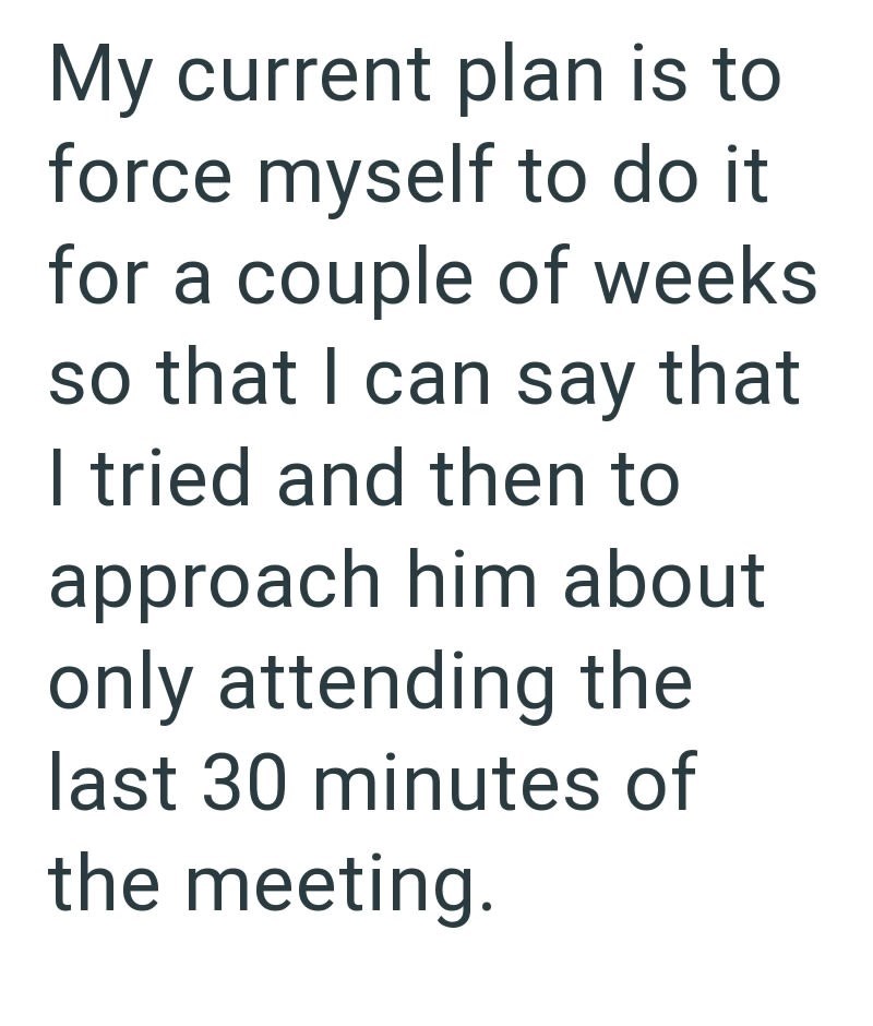 My current plan is to force myself to do it for a couple of weeks so that I can say that I tried and then to approach him about only attending the last 30 minutes of the meeting.