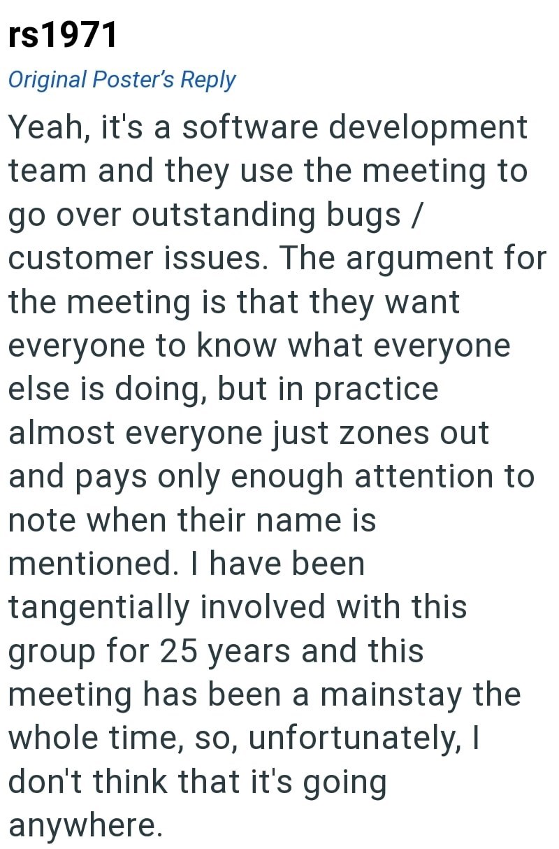 rs1971 Original Poster's Reply Yeah, it's a software development team and they use the meeting to go over outstanding bugs/ customer issues. The argument for the meeting is that they want everyone to know what everyone else is doing, but in practice. almost everyone just zones out and pays only enough attention to note when their name is mentioned. I have been tangentially involved with this group for 25 years and this meeting has been a mainstay the whole time, so, unfortunately, I don't think