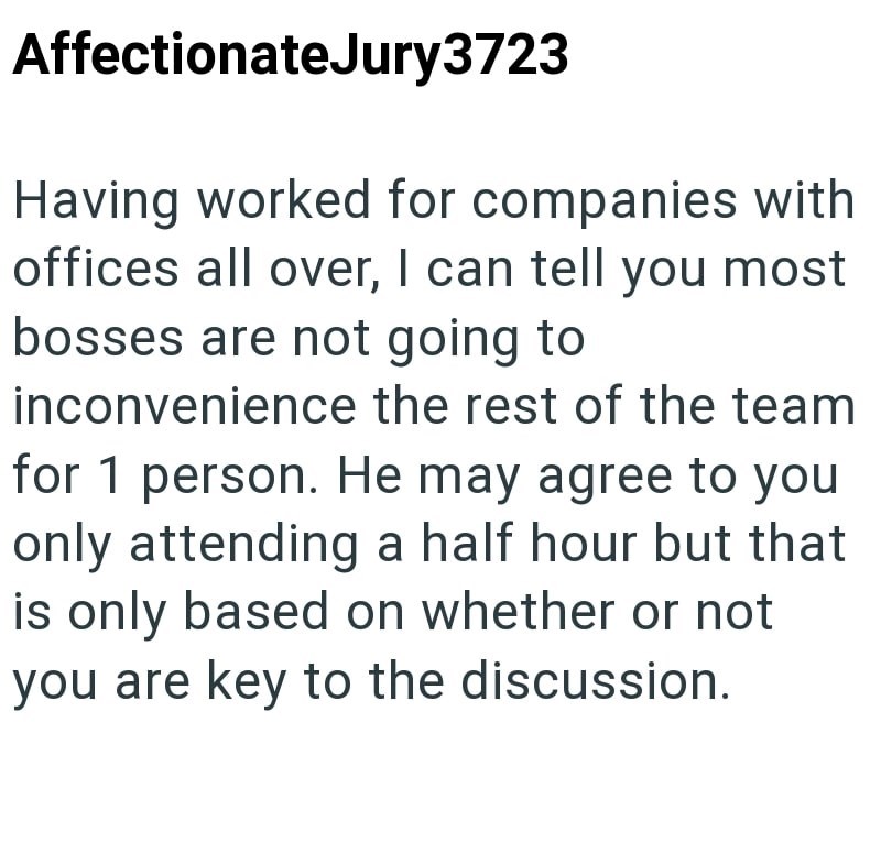 AffectionateJury3723 Having worked for companies with offices all over, I can tell you most bosses are not going to inconvenience the rest of the team for 1 person. He may agree to you only attending a half hour but that is only based on whether or not you are key to the discussion.