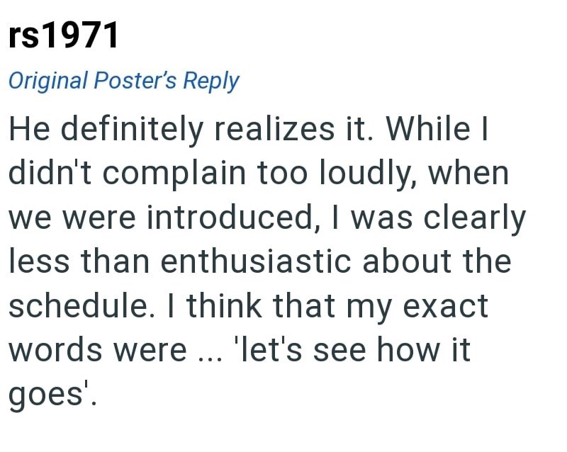 rs1971 Original Poster's Reply He definitely realizes it. While I didn't complain too loudly, when we were introduced, I was clearly less than enthusiastic about the schedule. I think that my exact words were ... 'let's see how it goes'.