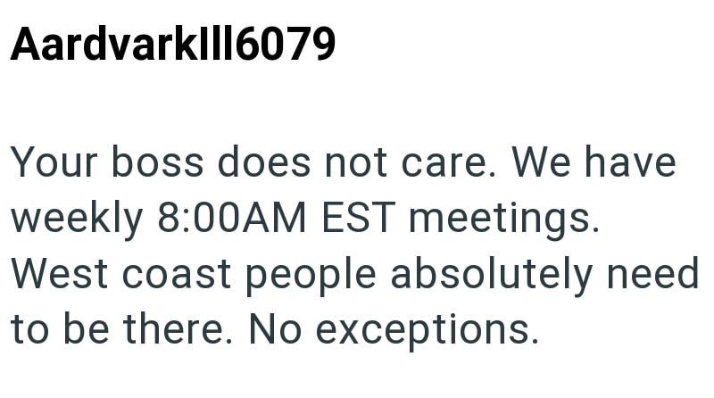 Aardvark|||6079 Your boss does not care. We have weekly 8:00AM EST meetings. West coast people absolutely need to be there. No exceptions.