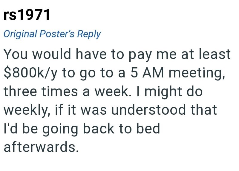 rs1971 Original Poster's Reply You would have to pay me at least $800k/y to go to a 5 AM meeting, three times a week. I might do weekly, if it was understood that I'd be going back to bed afterwards.