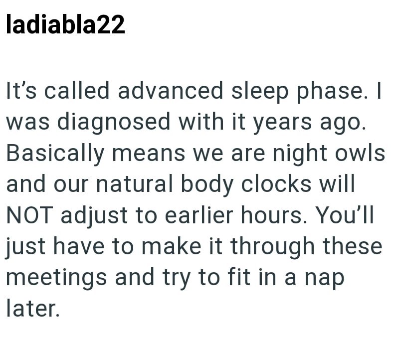 ladiabla22 It's called advanced sleep phase. I was diagnosed with it years ago. Basically means we are night owls and our natural body clocks will NOT adjust to earlier hours. You'll just have to make it through these meetings and try to fit in a nap later.