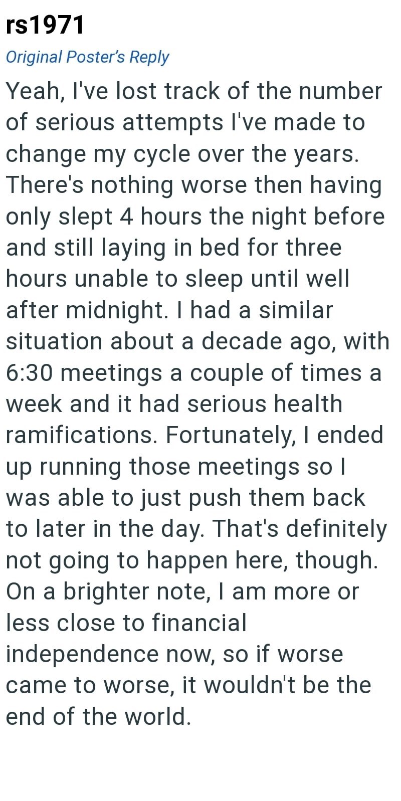 rs1971 Original Poster's Reply Yeah, I've lost track of the number of serious attempts I've made to change my cycle over the years. There's nothing worse then having only slept 4 hours the night before and still laying in bed for three hours unable to sleep until well after midnight. I had a similar situation about a decade ago, with 6:30 meetings a couple of times a week and it had serious health ramifications. Fortunately, I ended up running those meetings so I was able to just push them back