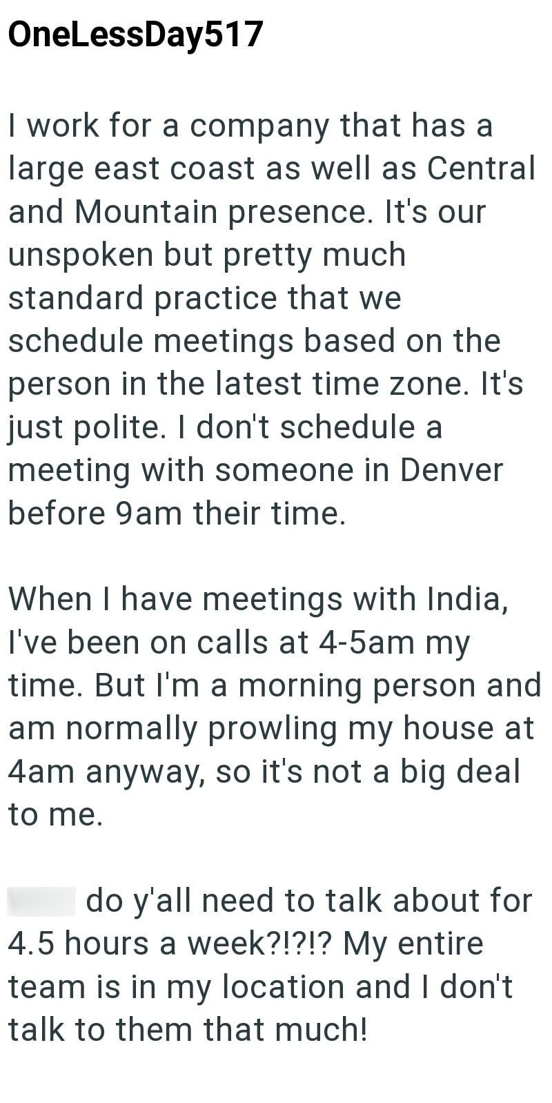 OneLessDay517 I work for a company that has a large east coast as well as Central and Mountain presence. It's our unspoken but pretty much. standard practice that we schedule meetings based on the person in the latest time zone. It's just polite. I don't schedule a meeting with someone in Denver before 9am their time. When I have meetings with India, I've been on calls at 4-5am my time. But I'm a morning person and am normally prowling my house at 4am anyway, so it's not a big deal to me. do y'a