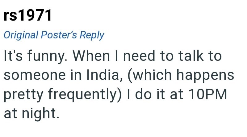 rs1971 Original Poster's Reply It's funny. When I need to talk to someone in India, (which happens pretty frequently) I do it at 10PM at night.