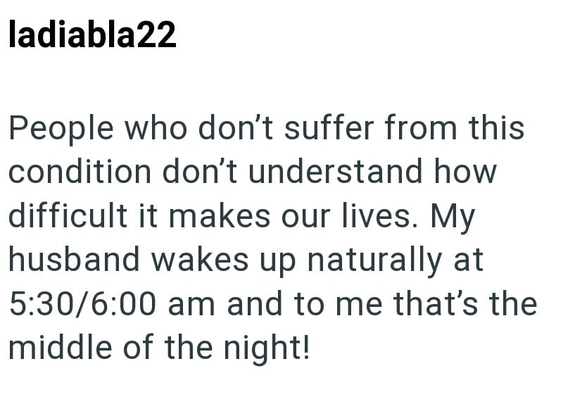ladiabla22 People who don't suffer from this condition don't understand how difficult it makes our lives. My husband wakes up naturally at 5:30/6:00 am and to me that's the middle of the night!