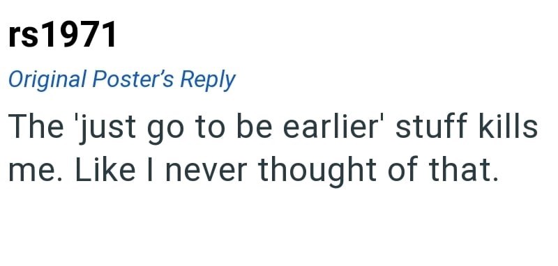 rs1971 Original Poster's Reply The 'just go to be earlier' stuff kills me. Like I never thought of that.