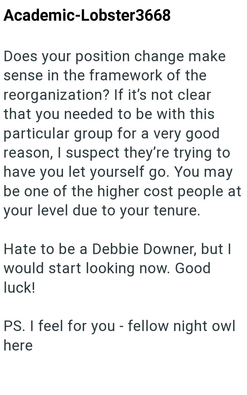 Academic-Lobster3668 Does your position change make sense in the framework of the reorganization? If it's not clear that you needed to be with this particular group for a very good reason, I suspect they're trying to have you let yourself go. You may be one of the higher cost people at your level due to your tenure. Hate to be a Debbie Downer, but I would start looking now. Good luck! PS. I feel for you - fellow night owl here