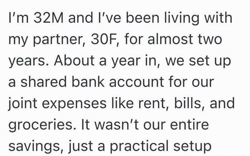I'm 32M and I've been living with my partner, 30F, for almost two years. About a year in, we set up a shared bank account for our joint expenses like rent, bills, and groceries. It wasn't our entire savings, just a practical setup