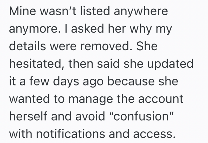 Mine wasn't listed anywhere anymore. I asked her why my details were removed. She hesitated, then said she updated it a few days ago because she wanted to manage the account herself and avoid "confusion" with notifications and access.