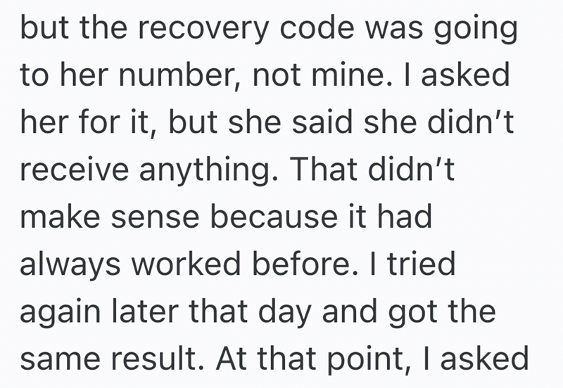 but the recovery code was going to her number, not mine. I asked her for it, but she said she didn't receive anything. That didn't make sense because it had always worked before. I tried again later that day and got the same result. At that point, I asked
