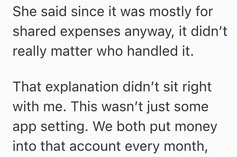 She said since it was mostly for shared expenses anyway, it didn't really matter who handled it. That explanation didn't sit right with me. This wasn't just some app setting. We both put money into that account every month,