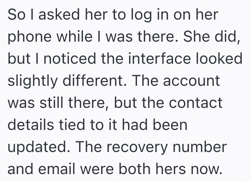 So I asked her to log in on her phone while I was there. She did, but I noticed the interface looked slightly different. The account was still there, but the contact details tied to it had been updated. The recovery number and email were both hers now.