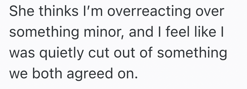 She thinks I'm overreacting over something minor, and I feel like I was quietly cut out of something we both agreed on.