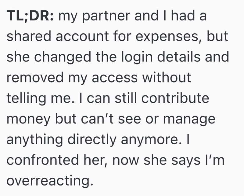TL;DR: my partner and I had a shared account for expenses, but she changed the login details and removed my access without telling me. I can still contribute money but can't see or manage anything directly anymore. I confronted her, now she says I'm overreacting.