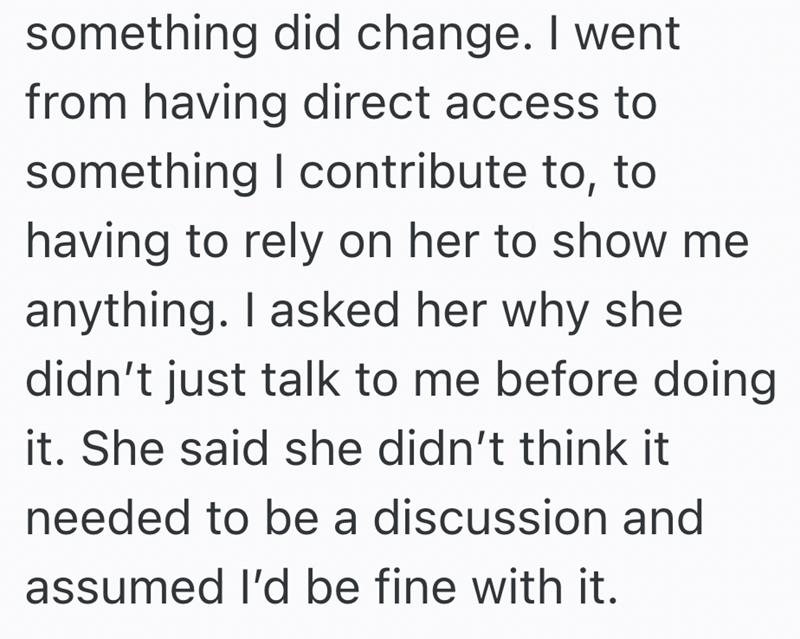 something did change. I went from having direct access to something I contribute to, to having to rely on her to show me anything. I asked her why she didn't just talk to me before doing it. She said she didn't think it needed to be a discussion and assumed I'd be fine with it.