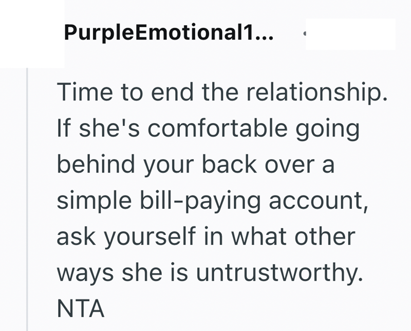 PurpleEmotional1... Time to end the relationship. If she's comfortable going behind your back over a simple bill-paying account, ask yourself in what other ways she is untrustworthy. NTA