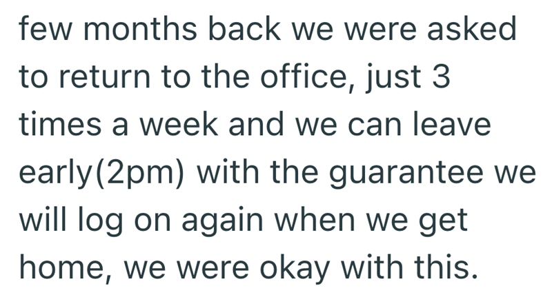 few months back we were asked to return to the office, just 3 times a week and we can leave early(2pm) with the guarantee we will log on again when we get home, we were okay with this.