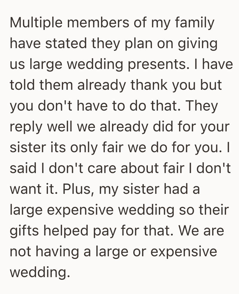 Multiple members of my family have stated they plan on giving us large wedding presents. I have told them already thank you but you don't have to do that. They reply well we already did for your sister its only fair we do for you. I said I don't care about fair I don't want it. Plus, my sister had a large expensive wedding so their gifts helped pay for that. We are not having a large or expensive wedding.