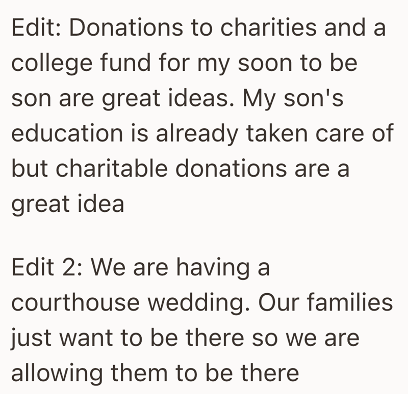 Edit: Donations to charities and a college fund for my soon to be son are great ideas. My son's education is already taken care of but charitable donations are a great idea Edit 2: We are having a courthouse wedding. Our families just want to be there so we are allowing them to be there