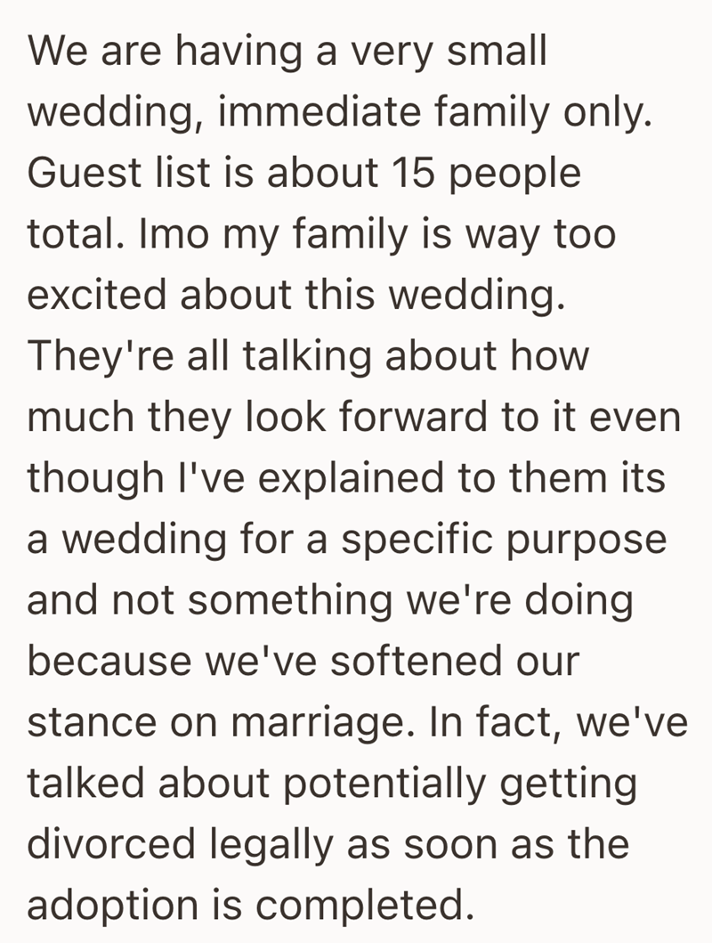 We are having a very small wedding, immediate family only. Guest list is about 15 people total. Imo my family is way too excited about this wedding. They're all talking about how much they look forward to it even though I've explained to them its a wedding for a specific purpose and not something we're doing because we've softened our stance on marriage. In fact, we've talked about potentially getting divorced legally as soon as the adoption is completed.