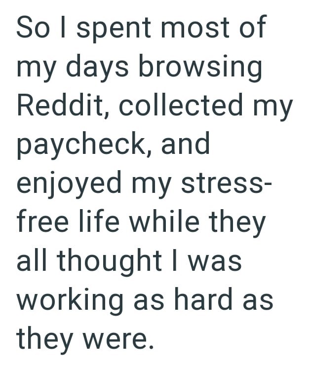 So I spent most of my days browsing Reddit, collected my paycheck, and enjoyed my stress- free life while they all thought I was working as hard as they were.